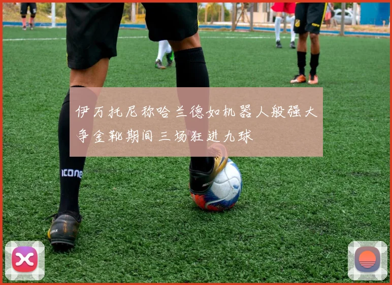 伊万托尼称哈兰德如机器人般强大争金靴期间三场狂进九球