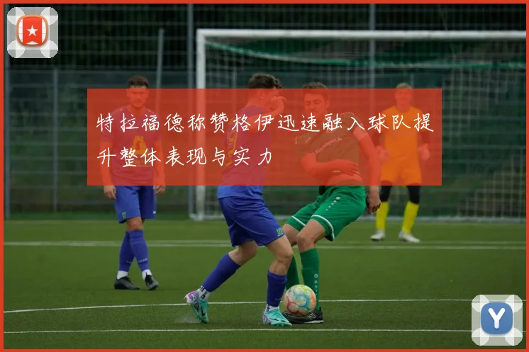 特拉福德称赞格伊迅速融入球队提升整体表现与实力