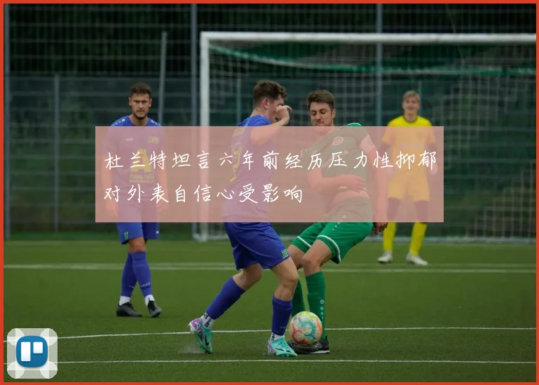 杜兰特坦言六年前经历压力性抑郁对外表自信心受影响