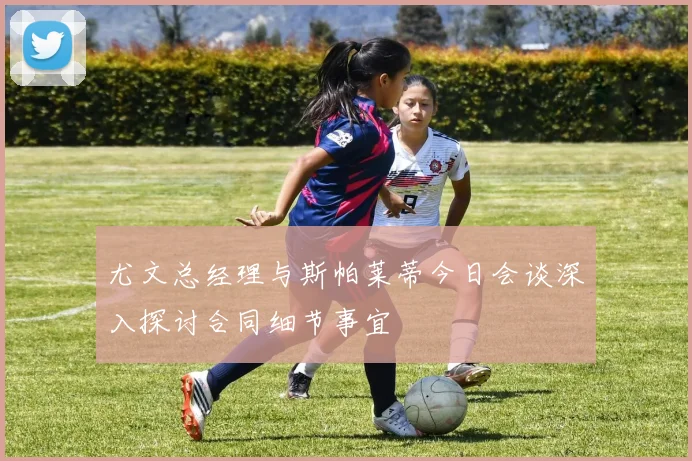 尤文总经理与斯帕莱蒂今日会谈深入探讨合同细节事宜