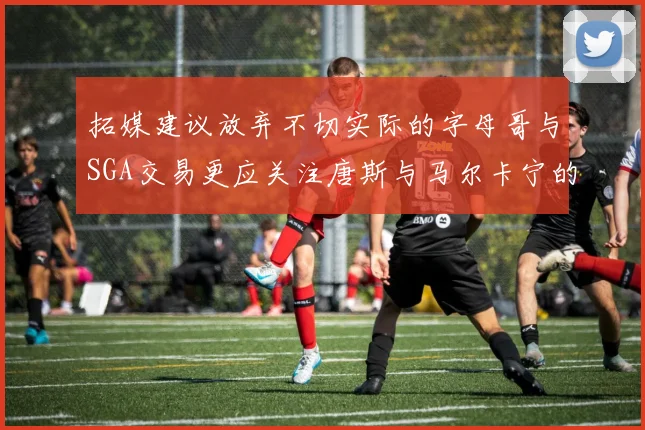 拓媒建议放弃不切实际的字母哥与SGA交易更应关注唐斯与马尔卡宁的潜力