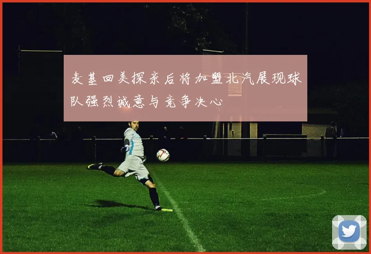 麦基回美探亲后将加盟北汽展现球队强烈诚意与竞争决心