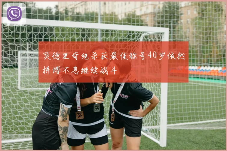 莫德里奇绝杀获最佳称号40岁依然拼搏不息继续战斗