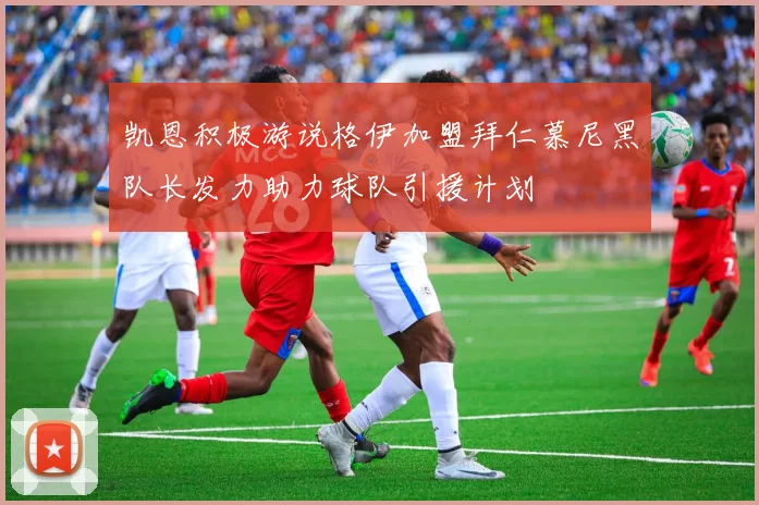 凯恩积极游说格伊加盟拜仁慕尼黑队长发力助力球队引援计划