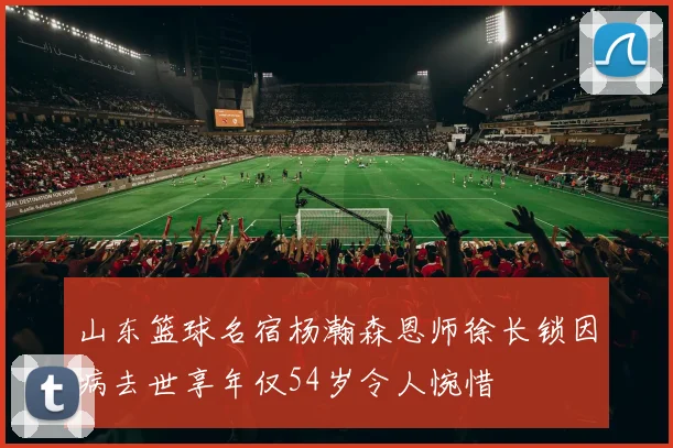 山东篮球名宿杨瀚森恩师徐长锁因病去世享年仅54岁令人惋惜