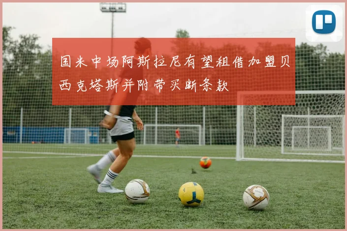 国米中场阿斯拉尼有望租借加盟贝西克塔斯并附带买断条款